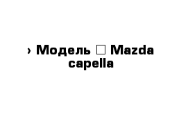  › Модель ­ Mazda capella